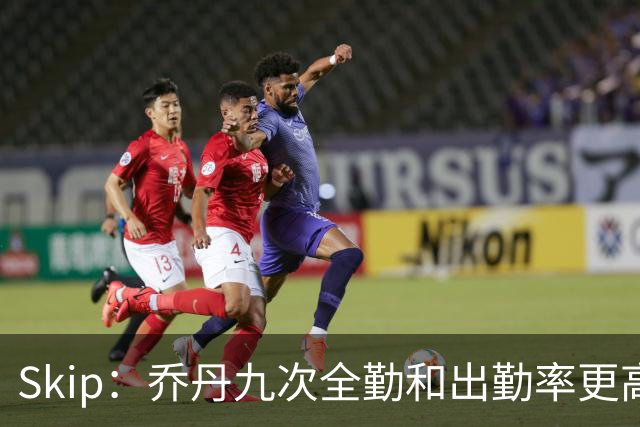 Skip：乔丹九次全勤&出勤率更高 詹姆斯总决赛4胜6负没资格当GOAT